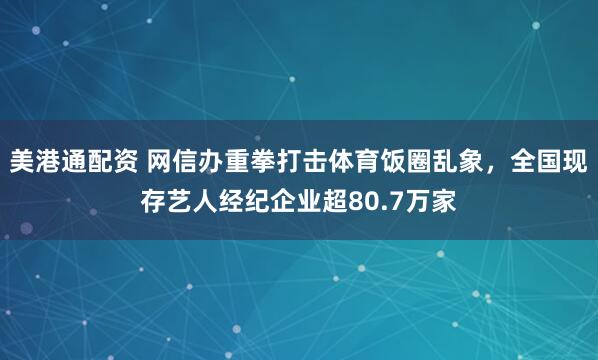 美港通配资 网信办重拳打击体育饭圈乱象，全国现存艺人经纪企业超80.7万家