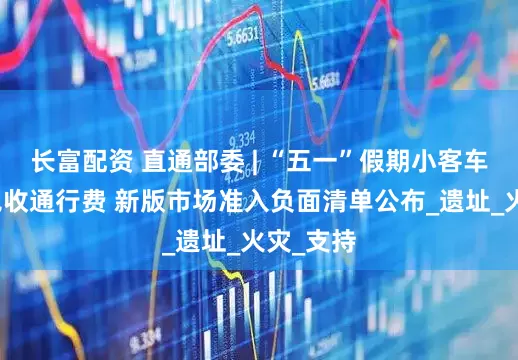 长富配资 直通部委 | “五一”假期小客车上高速免收通行费 新版市场准入负面清单公布_遗址_火灾_支持