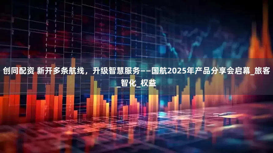 创同配资 新开多条航线，升级智慧服务——国航2025年产品分享会启幕_旅客_智化_权益