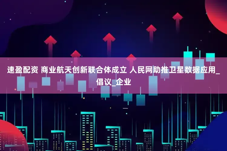 速盈配资 商业航天创新联合体成立 人民网助推卫星数据应用_倡议_企业