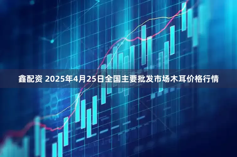 鑫配资 2025年4月25日全国主要批发市场木耳价格行情