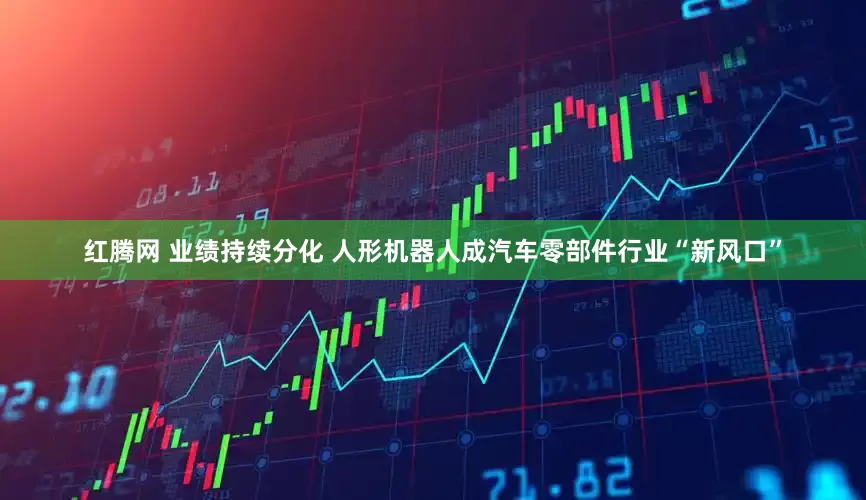 红腾网 业绩持续分化 人形机器人成汽车零部件行业“新风口”