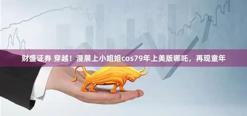 财盛证券 穿越！漫展上小姐姐cos79年上美版哪吒，再现童年