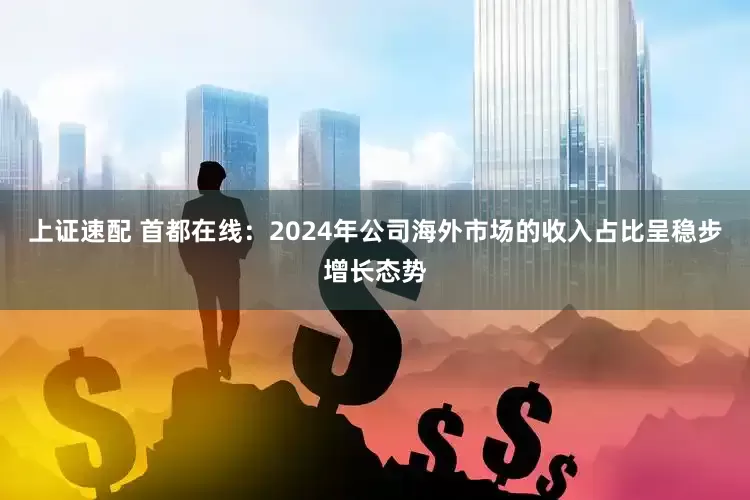 上证速配 首都在线：2024年公司海外市场的收入占比呈稳步增长态势