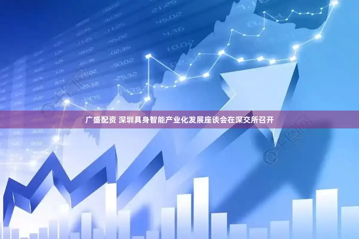 广盛配资 深圳具身智能产业化发展座谈会在深交所召开