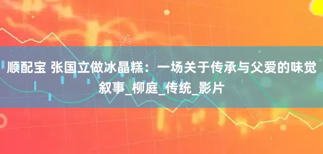 顺配宝 张国立做冰晶糕：一场关于传承与父爱的味觉叙事_柳庭_传统_影片