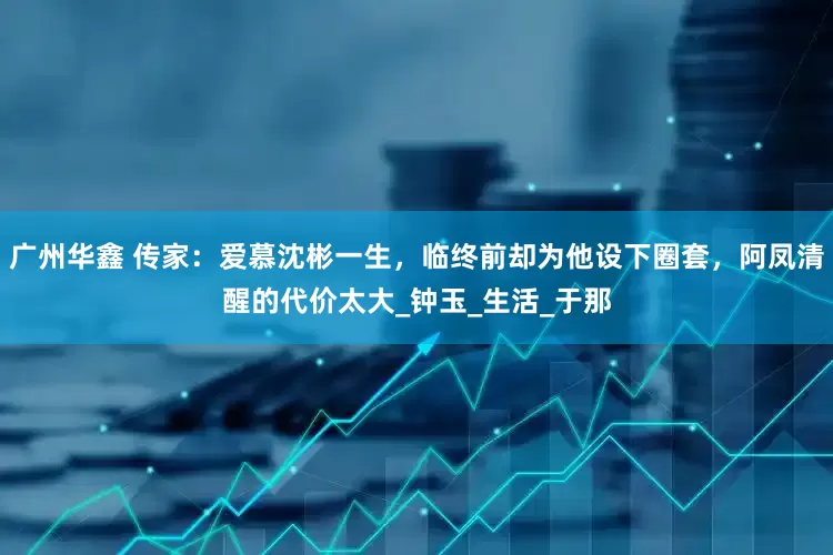 广州华鑫 传家：爱慕沈彬一生，临终前却为他设下圈套，阿凤清醒的代价太大_钟玉_生活_于那