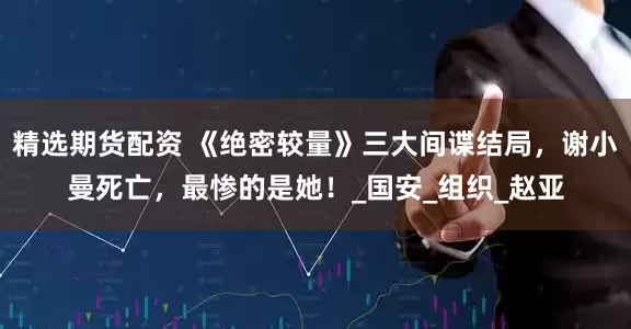 精选期货配资 《绝密较量》三大间谍结局，谢小曼死亡，最惨的是她！_国安_组织_赵亚
