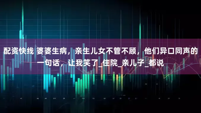 配资快线 婆婆生病，亲生儿女不管不顾，他们异口同声的一句话，让我笑了_住院_亲儿子_都说