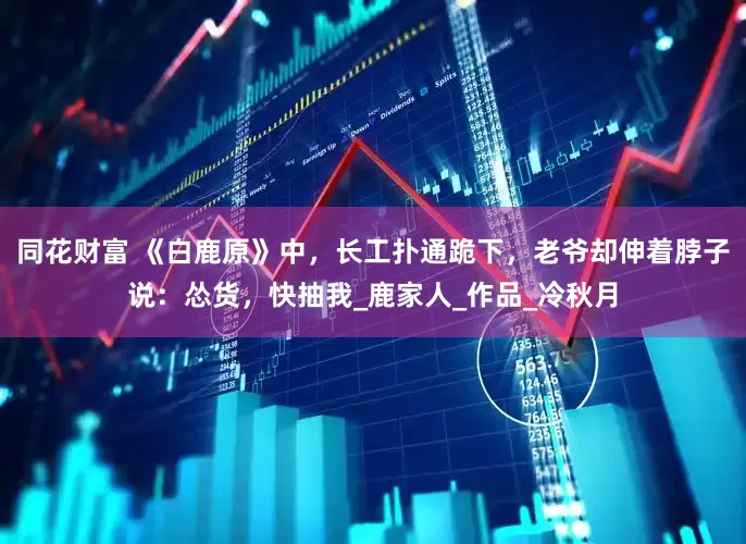 同花财富 《白鹿原》中，长工扑通跪下，老爷却伸着脖子说：怂货，快抽我_鹿家人_作品_冷秋月