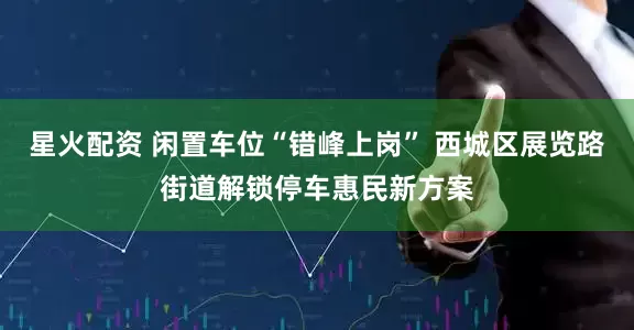 星火配资 闲置车位“错峰上岗” 西城区展览路街道解锁停车惠民新方案