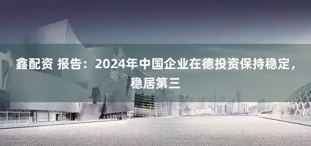 鑫配资 报告：2024年中国企业在德投资保持稳定，稳居第三