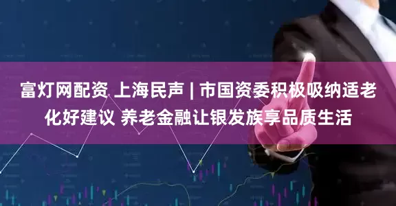 富灯网配资 上海民声 | 市国资委积极吸纳适老化好建议 养老金融让银发族享品质生活