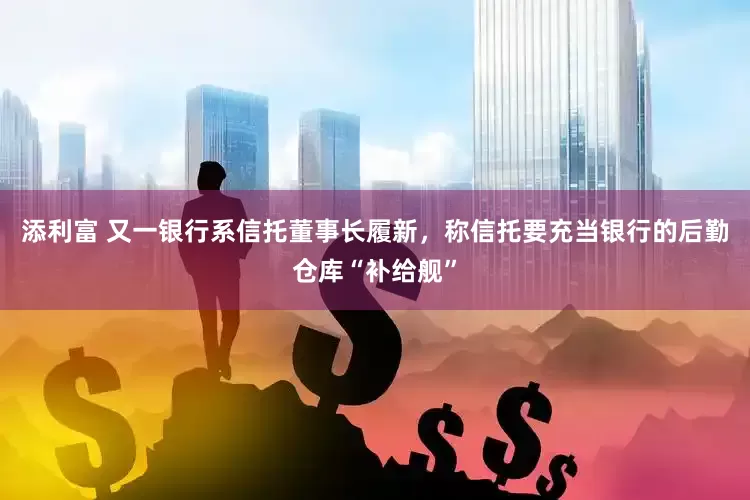 添利富 又一银行系信托董事长履新，称信托要充当银行的后勤仓库“补给舰”