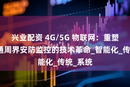兴业配资 4G/5G 物联网：重塑轨道交通周界安防监控的技术革命_智能化_传统_系统