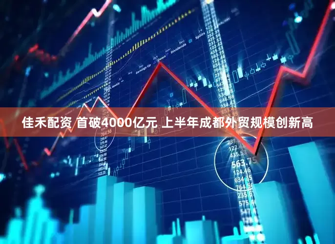 佳禾配资 首破4000亿元 上半年成都外贸规模创新高