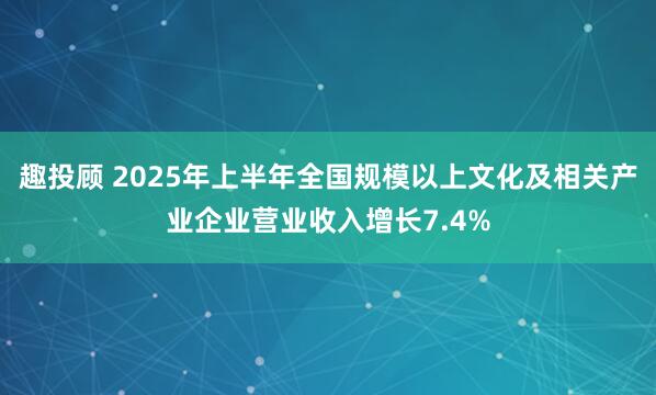趣投顾 2025年上半年全国规模以上文化及相关产业企业营业收入增长7.4%