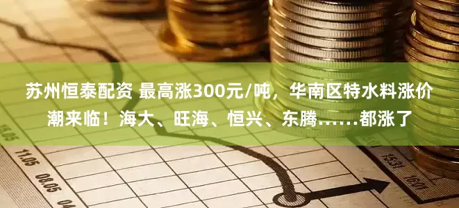 苏州恒泰配资 最高涨300元/吨，华南区特水料涨价潮来临！海大、旺海、恒兴、东腾……都涨了