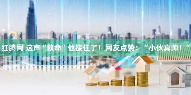 红腾网 这声“救命”他接住了！网友点赞：“小伙真帅！”