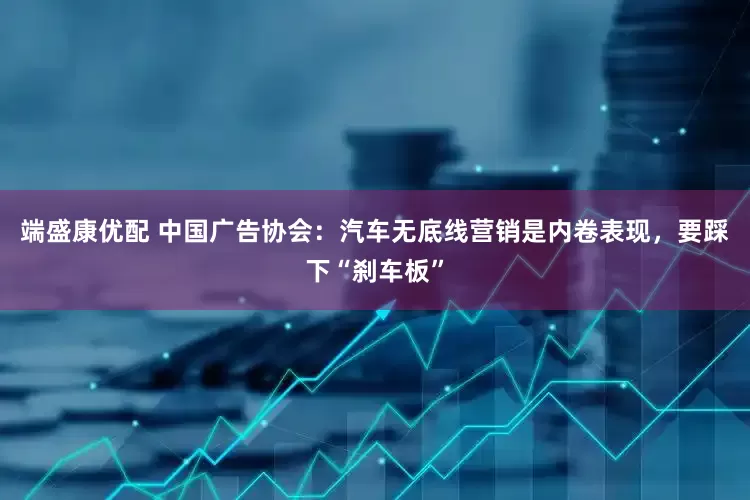 端盛康优配 中国广告协会：汽车无底线营销是内卷表现，要踩下“刹车板”