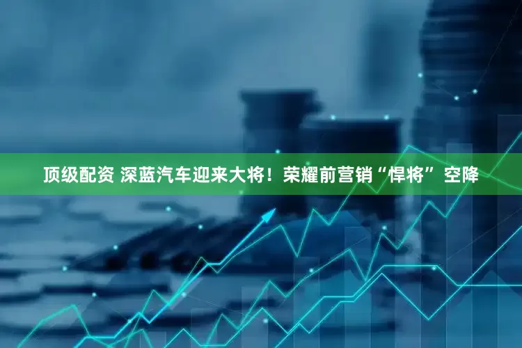 顶级配资 深蓝汽车迎来大将！荣耀前营销“悍将” 空降