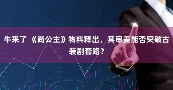 牛来了 《尚公主》物料释出，其审美能否突破古装剧套路？