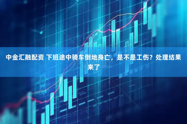 中金汇融配资 下班途中骑车倒地身亡，是不是工伤？处理结果来了