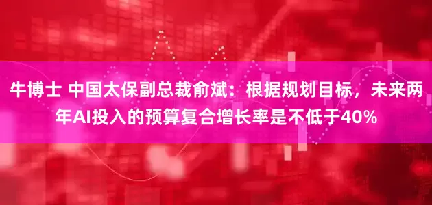 牛博士 中国太保副总裁俞斌：根据规划目标，未来两年AI投入的预算复合增长率是不低于40%