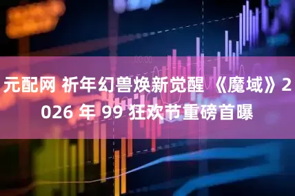 元配网 祈年幻兽焕新觉醒 《魔域》2026 年 99 狂欢节重磅首曝