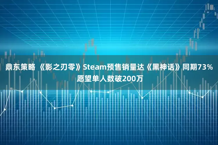鼎东策略 《影之刃零》Steam预售销量达《黑神话》同期73% 愿望单人数破200万